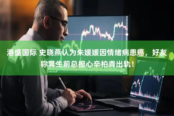 港盛国际 史晓燕认为朱媛媛因情绪病患癌，好友称其生前总担心辛柏青出轨！