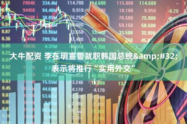 大牛配资 李在明宣誓就职韩国总统 表示将推行“实用外交”