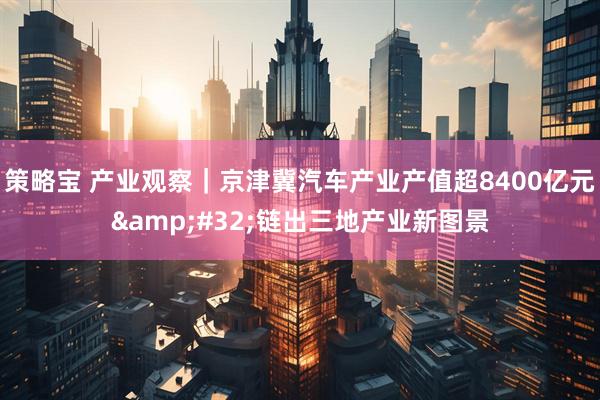 策略宝 产业观察｜京津冀汽车产业产值超8400亿元 链出三地产业新图景