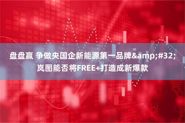 盘盘赢 争做央国企新能源第一品牌 岚图能否将FREE+打造成新爆款