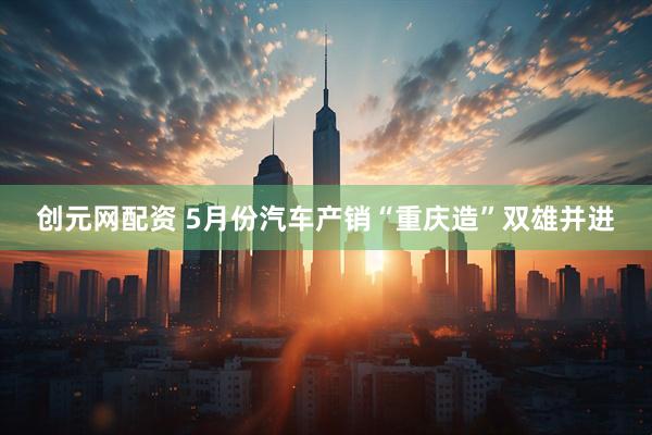 创元网配资 5月份汽车产销“重庆造”双雄并进