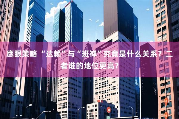 鹰眼策略 “达赖”与“班禅”究竟是什么关系？二者谁的地位更高？