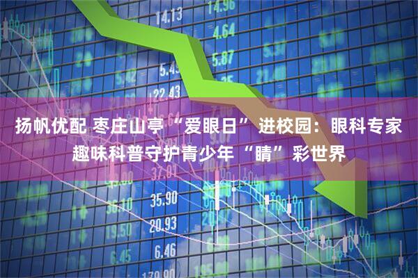 扬帆优配 枣庄山亭 “爱眼日” 进校园：眼科专家趣味科普守护青少年 “睛” 彩世界