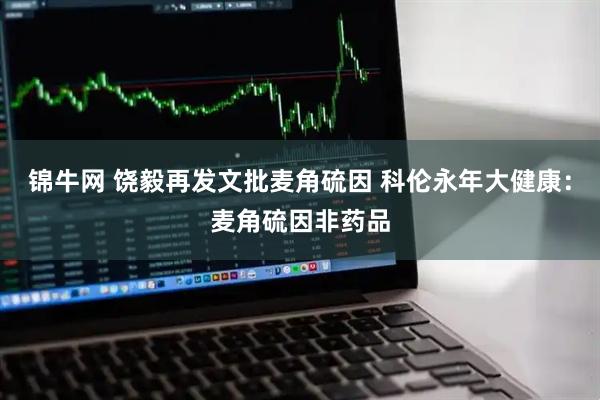锦牛网 饶毅再发文批麦角硫因 科伦永年大健康：麦角硫因非药品