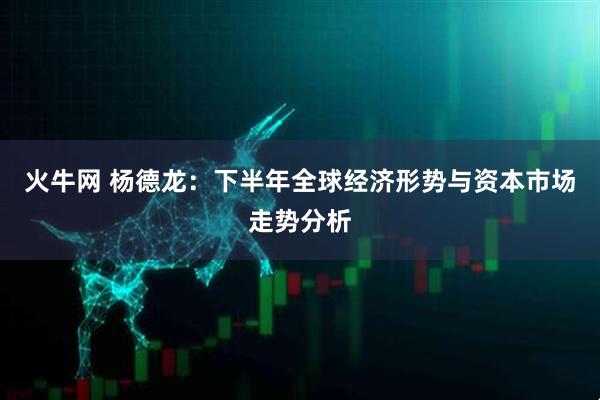 火牛网 杨德龙：下半年全球经济形势与资本市场走势分析