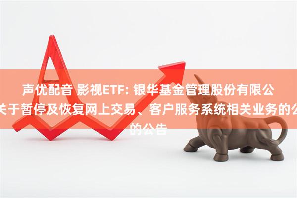声优配音 影视ETF: 银华基金管理股份有限公司关于暂停及恢复网上交易、客户服务系统相关业务的公告