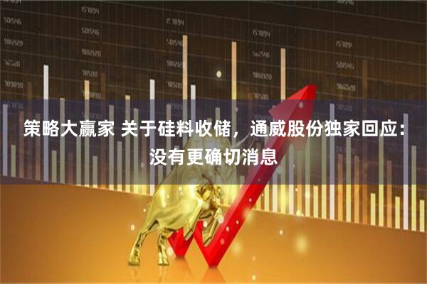 策略大赢家 关于硅料收储，通威股份独家回应：没有更确切消息