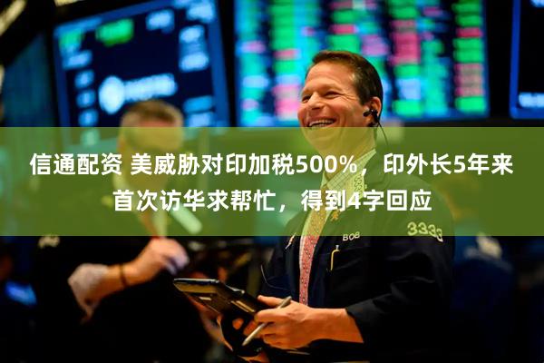 信通配资 美威胁对印加税500%，印外长5年来首次访华求帮忙，得到4字回应
