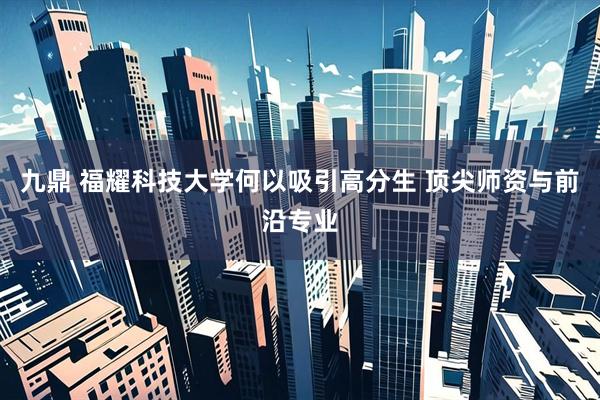 九鼎 福耀科技大学何以吸引高分生 顶尖师资与前沿专业