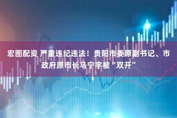 宏图配资 严重违纪违法！贵阳市委原副书记、市政府原市长马宁宇被“双开”