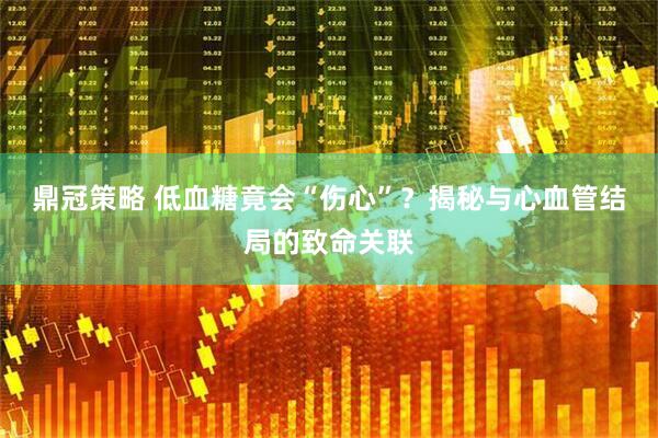 鼎冠策略 低血糖竟会“伤心”？揭秘与心血管结局的致命关联