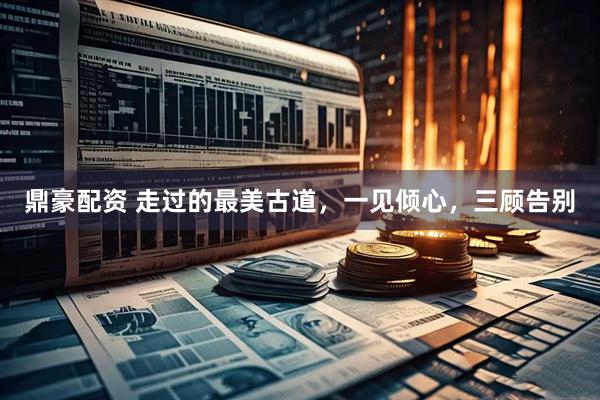 鼎豪配资 走过的最美古道，一见倾心，三顾告别