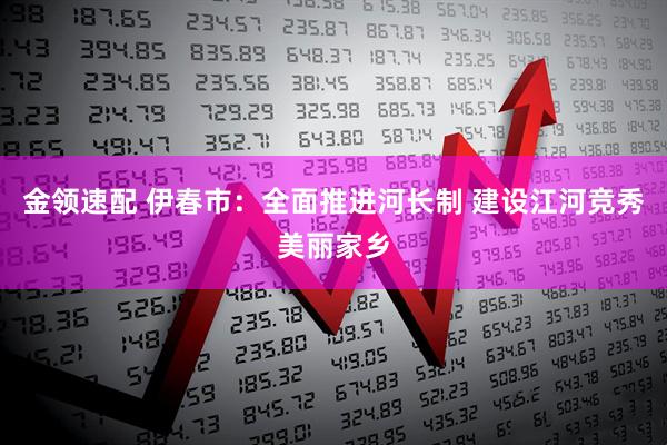 金领速配 伊春市：全面推进河长制 建设江河竞秀美丽家乡