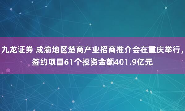 九龙证券 成渝地区楚商产业招商推介会在重庆举行，签约项目61个投资金额401.9亿元