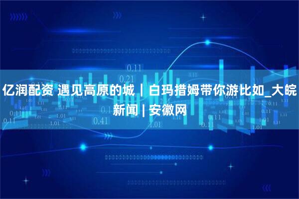 亿润配资 遇见高原的城｜白玛措姆带你游比如_大皖新闻 | 安徽网