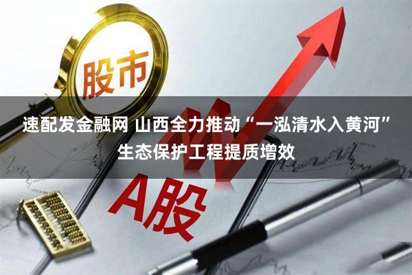 速配发金融网 山西全力推动“一泓清水入黄河”生态保护工程提质增效
