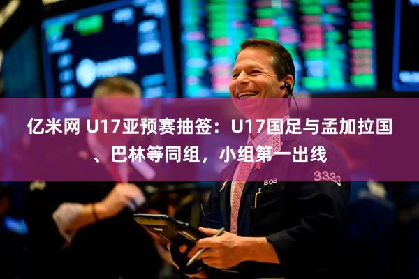亿米网 U17亚预赛抽签：U17国足与孟加拉国、巴林等同组，小组第一出线