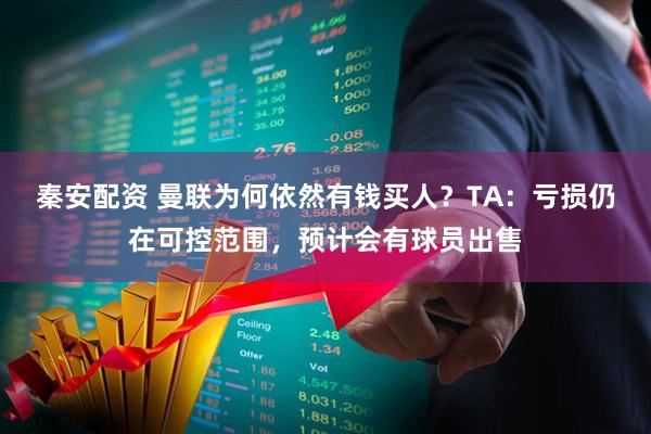秦安配资 曼联为何依然有钱买人？TA：亏损仍在可控范围，预计会有球员出售