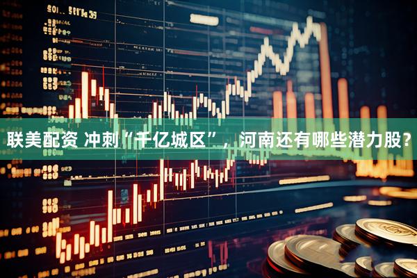 联美配资 冲刺“千亿城区”，河南还有哪些潜力股？