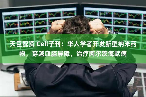 天臣配资 Cell子刊：华人学者开发新型纳米药物，穿越血脑屏障，治疗阿尔茨海默病