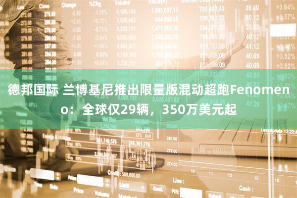 德邦国际 兰博基尼推出限量版混动超跑Fenomeno：全球仅29辆，350万美元起