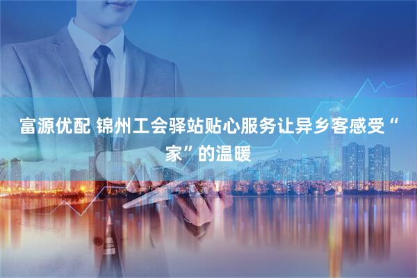 富源优配 锦州工会驿站贴心服务让异乡客感受“家”的温暖
