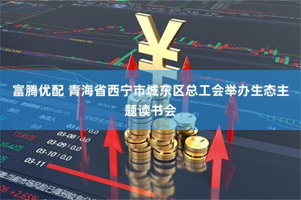 富腾优配 青海省西宁市城东区总工会举办生态主题读书会