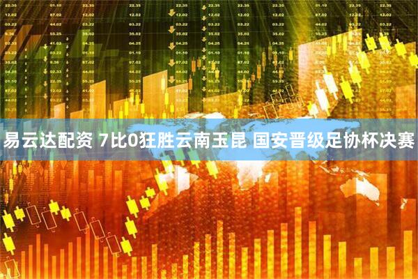 易云达配资 7比0狂胜云南玉昆 国安晋级足协杯决赛