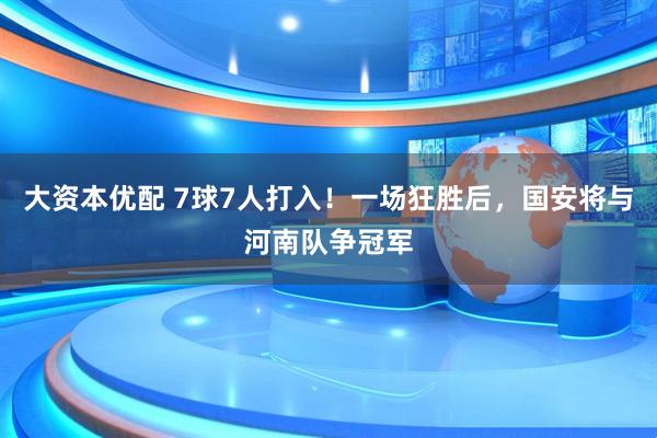 大资本优配 7球7人打入！一场狂胜后，国安将与河南队争冠军