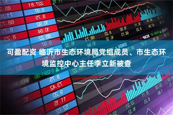 可盈配资 临沂市生态环境局党组成员、市生态环境监控中心主任李立新被查