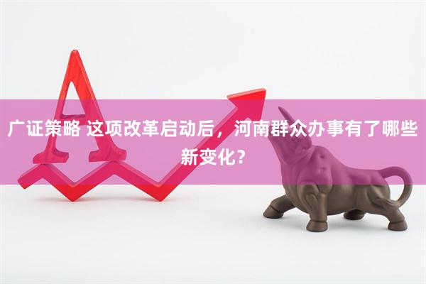广证策略 这项改革启动后，河南群众办事有了哪些新变化？