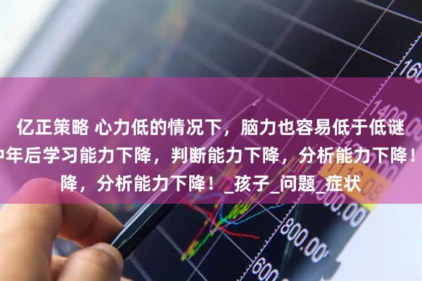 亿正策略 心力低的情况下，脑力也容易低于低谜，这会导致人到中年后学习能力下降，判断能力下降，分析能力下降！_孩子_问题_症状