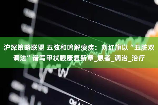 沪深策略联盟 五弦和鸣解瘿疾：刘红旗以“五脏双调法”谱写甲状腺康复新章_患者_调治_治疗