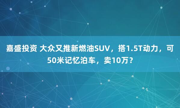 嘉盛投资 大众又推新燃油SUV，搭1.5T动力，可50米记忆泊车，卖10万？