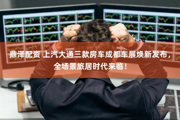 鼎泽配资 上汽大通三款房车成都车展焕新发布，全场景旅居时代来临！