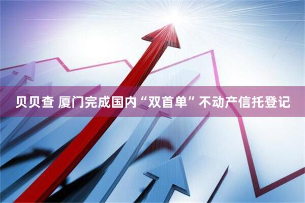贝贝查 厦门完成国内“双首单”不动产信托登记