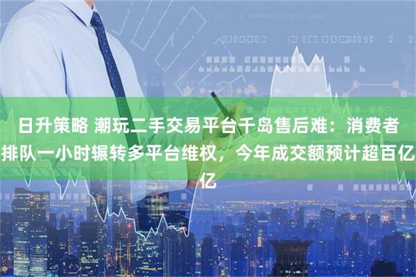 日升策略 潮玩二手交易平台千岛售后难：消费者排队一小时辗转多平台维权，今年成交额预计超百亿