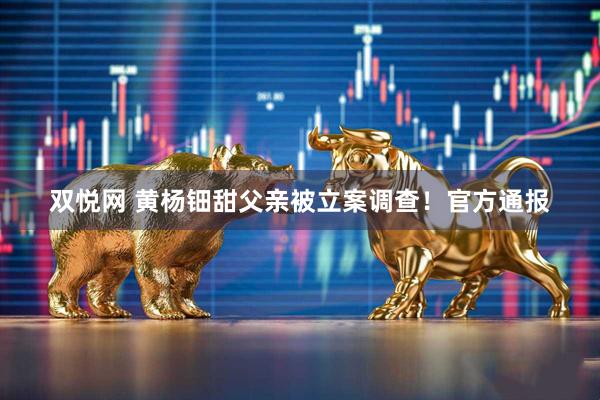 双悦网 黄杨钿甜父亲被立案调查！官方通报