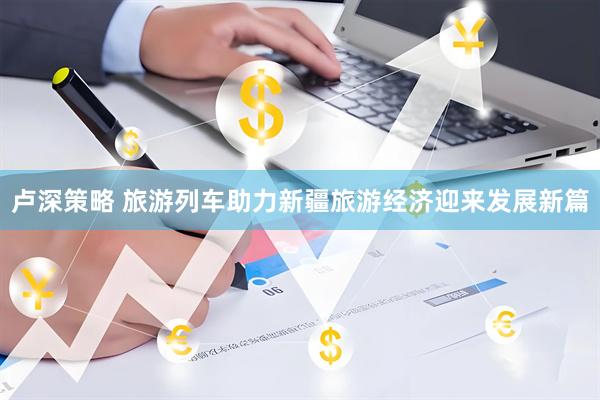 卢深策略 旅游列车助力新疆旅游经济迎来发展新篇
