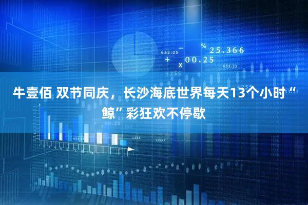 牛壹佰 双节同庆，长沙海底世界每天13个小时“鲸”彩狂欢不停歇