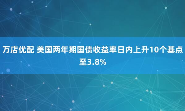 万店优配 美国两年期国债收益率日内上升10个基点至3.8%