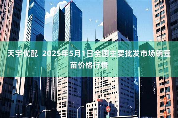 天宇优配  2025年5月1日全国主要批发市场豌豆苗价格行情