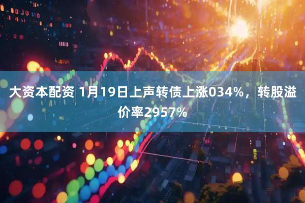 大资本配资 1月19日上声转债上涨034%，转股溢价率2957%