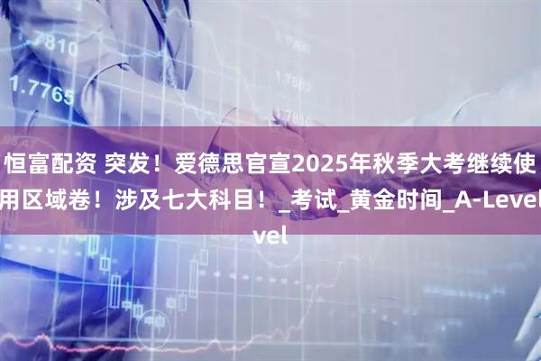 恒富配资 突发！爱德思官宣2025年秋季大考继续使用区域卷！涉及七大科目！_考试_黄金时间_A-Level